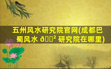 五州风水研究院官网(成都巴蜀风水 🌲 研究院在哪里)